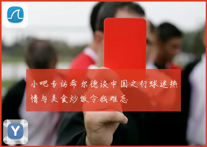 小吧专访希尔德谈中国之行球迷热情与美食炒饭令我难忘