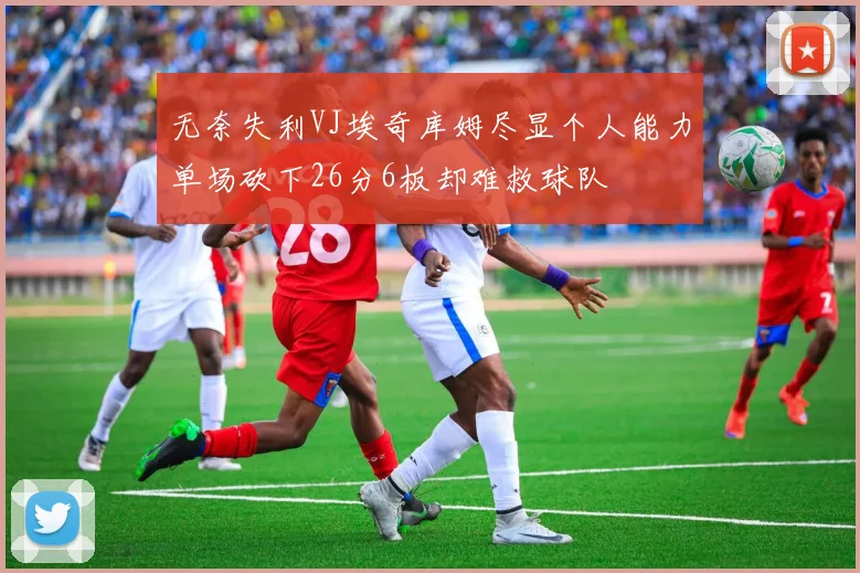 无奈失利VJ埃奇库姆尽显个人能力单场砍下26分6板却难救球队