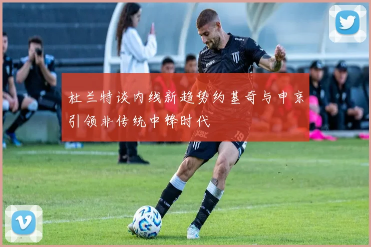 杜兰特谈内线新趋势约基奇与申京引领非传统中锋时代