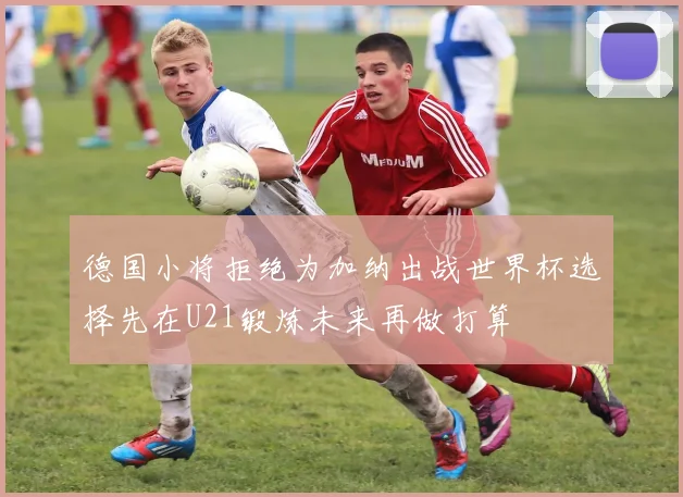 德国小将拒绝为加纳出战世界杯选择先在U21锻炼未来再做打算