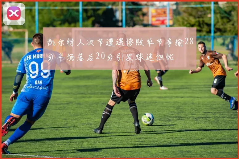 凯尔特人次节遭遇惨败单节净输28分半场落后20分引发球迷担忧