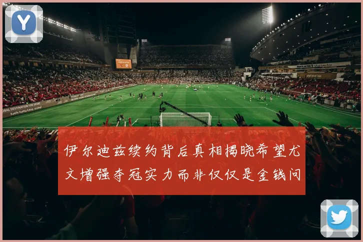 伊尔迪兹续约背后真相揭晓希望尤文增强夺冠实力而非仅仅是金钱问题