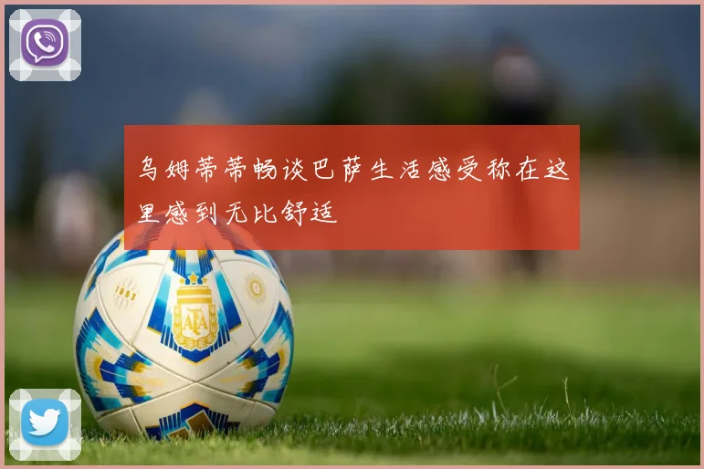 乌姆蒂蒂畅谈巴萨生活感受称在这里感到无比舒适