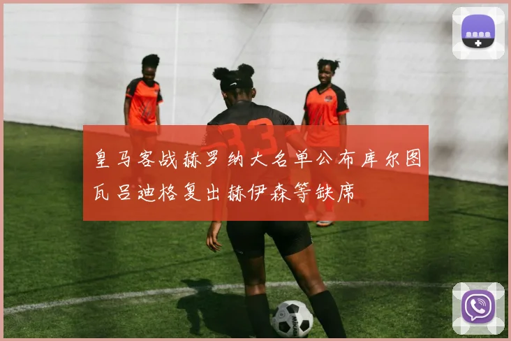 皇马客战赫罗纳大名单公布库尔图瓦吕迪格复出赫伊森等缺席