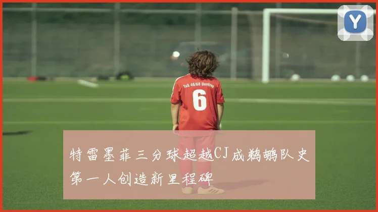 特雷墨菲三分球超越CJ成鹈鹕队史第一人创造新里程碑