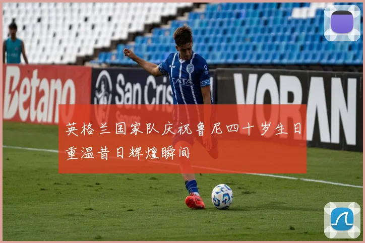 英格兰国家队庆祝鲁尼四十岁生日重温昔日辉煌瞬间