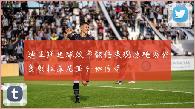 迪亚斯进球效率翻倍表现惊艳或将复制拉菲尼亚升咖传奇