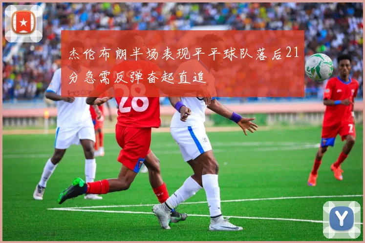 杰伦布朗半场表现平平球队落后21分急需反弹奋起直追