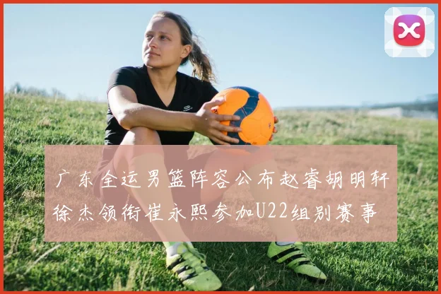 广东全运男篮阵容公布赵睿胡明轩徐杰领衔崔永熙参加U22组别赛事