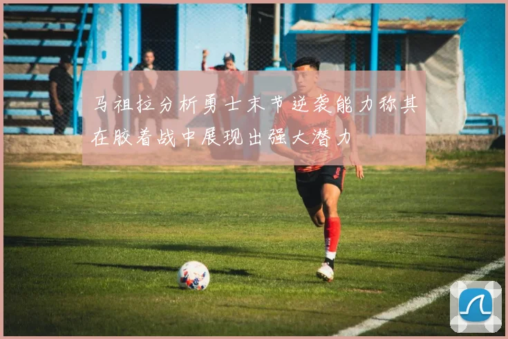 马祖拉分析勇士末节逆袭能力称其在胶着战中展现出强大潜力