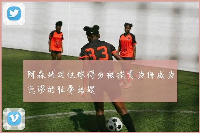 阿森纳定位球得分被指责为何成为荒谬的耻辱话题