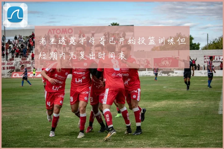 老里透露字母哥已开始投篮训练但短期内无复出时间表