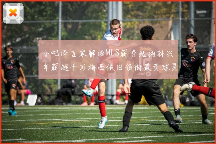 小吧译言家解读MLS薪资结构孙兴慜年薪超千万梅西依旧领衔最贵球员