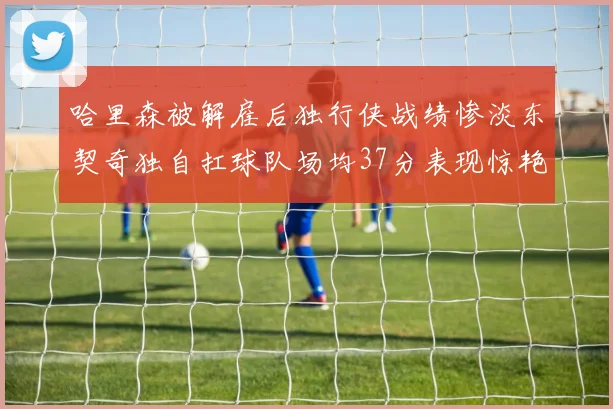 哈里森被解雇后独行侠战绩惨淡东契奇独自扛球队场均37分表现惊艳