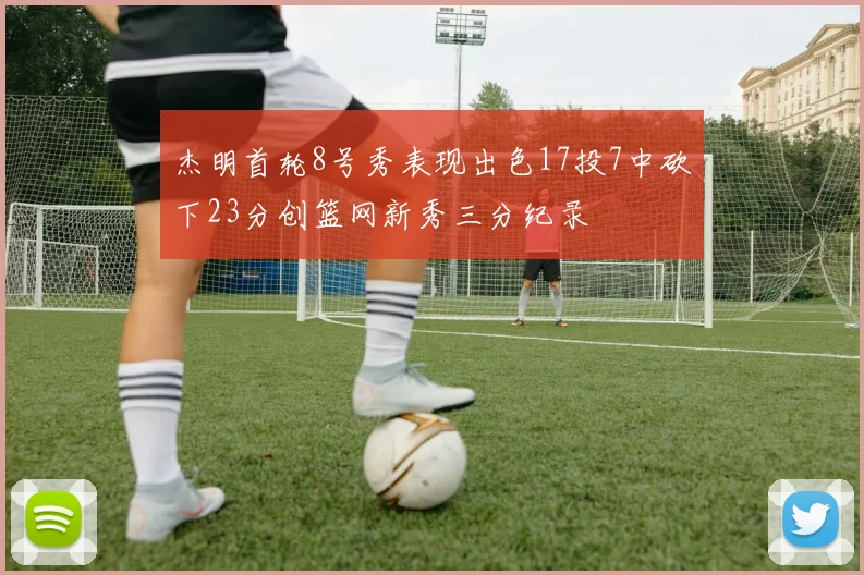 杰明首轮8号秀表现出色17投7中砍下23分创篮网新秀三分纪录
