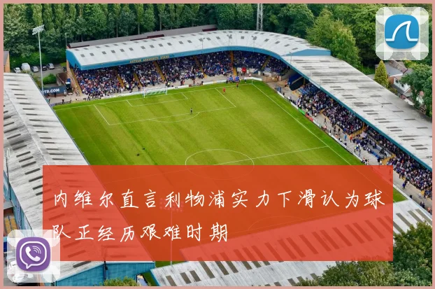 内维尔直言利物浦实力下滑认为球队正经历艰难时期
