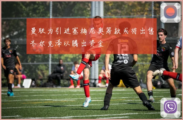 曼联为引进塞梅尼奥筹款或将出售齐尔克泽以腾出资金