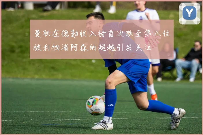 曼联在德勤收入榜首次跌至第八位被利物浦阿森纳超越引发关注