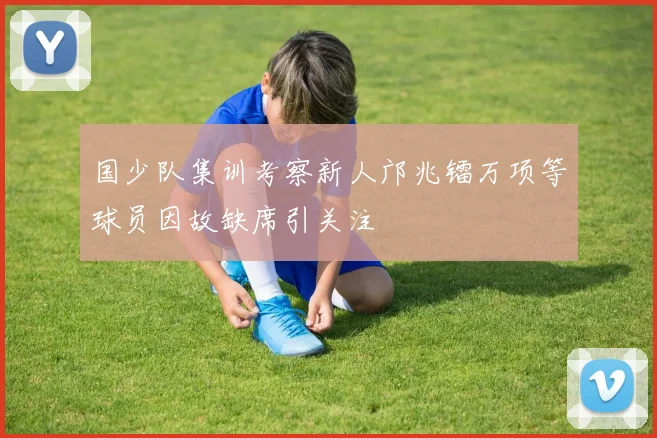 国少队集训考察新人邝兆镭万项等球员因故缺席引关注