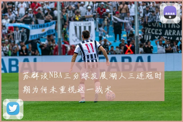 苏群谈NBA三分球发展湖人三连冠时期为何未重视这一战术