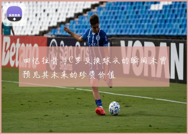 回忆往昔与C罗交换球衣的瞬间未曾预见其未来的珍贵价值