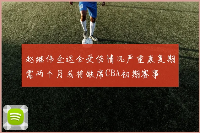 赵继伟全运会受伤情况严重康复期需两个月或将缺席CBA初期赛事