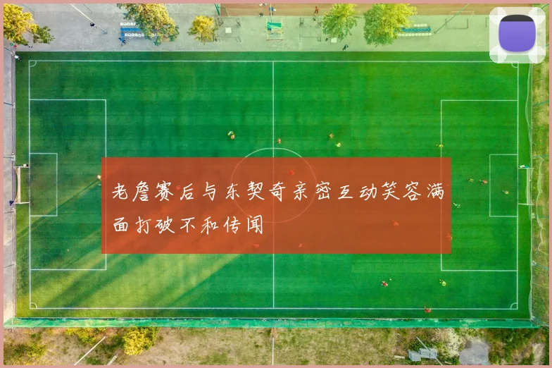 老詹赛后与东契奇亲密互动笑容满面打破不和传闻