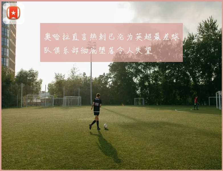 奥哈拉直言热刺已沦为英超最差球队俱乐部彻底堕落令人失望