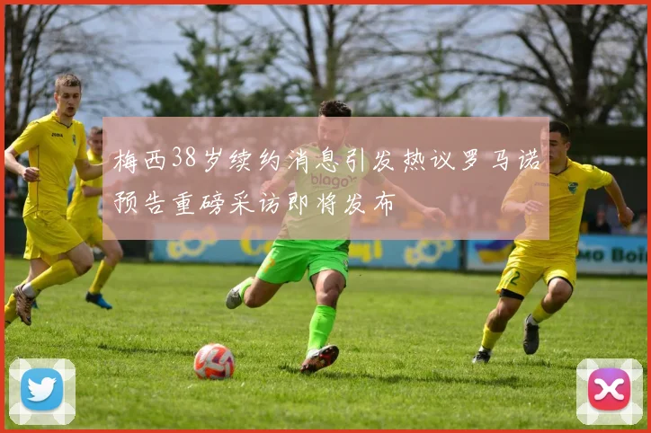 梅西38岁续约消息引发热议罗马诺预告重磅采访即将发布