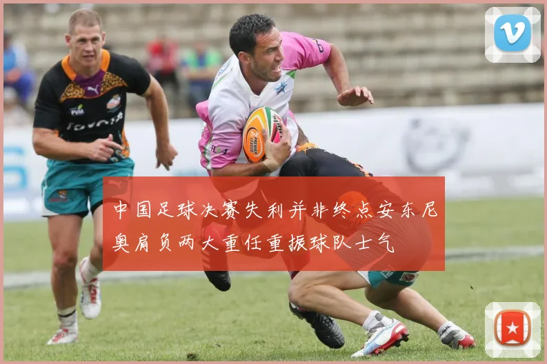 中国足球决赛失利并非终点安东尼奥肩负两大重任重振球队士气