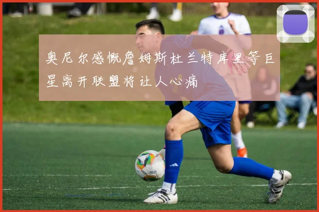 奥尼尔感慨詹姆斯杜兰特库里等巨星离开联盟将让人心痛