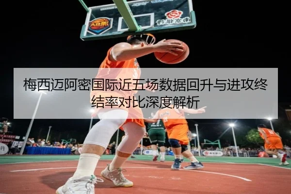 梅西迈阿密国际近五场数据回升与进攻终结率对比深度解析 - jiuyou