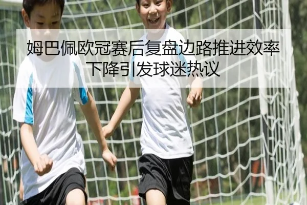 姆巴佩欧冠赛后复盘边路推进效率下降引发球迷热议 - jiuyou